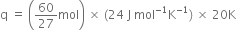 straight q space equals space open parentheses 60 over 27 mol close parentheses space cross times space left parenthesis 24 space straight J space mol to the power of negative 1 end exponent straight K to the power of negative 1 end exponent right parenthesis space cross times space 20 straight K