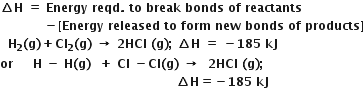 bold increment bold H bold space bold equals bold space bold Energy bold space bold reqd bold. bold space bold to bold space bold break bold space bold bonds bold space bold of bold space bold reactants
bold space bold space bold space bold space bold space bold space bold space bold space bold space bold space bold space bold minus bold left square bracket bold Energy bold space bold released bold space bold to bold space bold form bold space bold new bold space bold bonds bold space bold of bold space bold products bold right square bracket
bold space bold space bold H subscript bold 2 bold left parenthesis bold g bold right parenthesis bold plus bold Cl subscript bold 2 bold left parenthesis bold g bold right parenthesis bold space bold rightwards arrow bold space bold 2 bold HCl bold space bold left parenthesis bold g bold right parenthesis bold semicolon bold space bold increment bold H bold space bold equals bold space bold minus bold 185 bold space bold kJ
bold or bold space bold space bold space bold space bold space bold H bold space bold minus bold space bold H bold left parenthesis bold g bold right parenthesis bold space bold space bold plus bold space bold Cl bold space bold minus bold Cl bold left parenthesis bold g bold right parenthesis bold space bold rightwards arrow bold space bold space bold 2 bold HCl bold space bold left parenthesis bold g bold right parenthesis bold semicolon bold space
bold space bold space bold space bold space bold space bold space bold space bold space bold space bold space bold space bold space bold space bold space bold space bold space bold space bold space bold space bold space bold space bold space bold space bold space bold space bold space bold space bold space bold space bold space bold space bold space bold space bold space bold space bold space bold space bold space bold space bold space bold space bold space bold space bold space bold increment bold H bold equals bold minus bold 185 bold space bold kJ