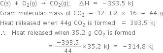 straight C left parenthesis straight s right parenthesis space plus space straight O subscript 2 left parenthesis straight g right parenthesis space rightwards arrow space CO subscript 2 left parenthesis straight g right parenthesis semicolon space space space increment straight H space equals space minus 393.5 space kJ
Gram space molecular space mass space of space CO subscript 2 space equals space 12 space plus 2 space cross times space 16 space equals space 44 space straight g
Heat space released space when space 44 straight g space CO subscript 2 space is space formed space space equals space 393.5 space kJ
therefore space space Heat space released space when space 35.2 space straight g space CO subscript 2 space is space formed
space space space space space space space space space space space space space space space space space space space equals fraction numerator negative 393.5 over denominator 44 end fraction cross times 35.2 space kJ space equals space minus 314.8 space kJ