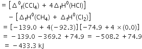equals space open square brackets increment to the power of 0 subscript straight f left parenthesis CCl subscript 4 right parenthesis space plus space 4 increment subscript straight f straight H to the power of 0 left parenthesis HCl right parenthesis close square brackets
space space space space space minus space open square brackets increment subscript straight f straight H to the power of 0 left parenthesis CH subscript 4 right parenthesis space plus space increment subscript straight f straight H to the power of 0 left parenthesis Cl subscript 2 right parenthesis close square brackets
space equals space open square brackets negative 139.0 space plus space 4 left parenthesis negative 92.3 right parenthesis close square brackets space open square brackets negative 74.9 space plus 4 space cross times left parenthesis 0.0 right parenthesis close square brackets
space equals space minus 139.0 space minus 369.2 space plus 74.9 space equals space minus 508.2 space plus 74.9
space space equals space minus 433.3 space kJ
