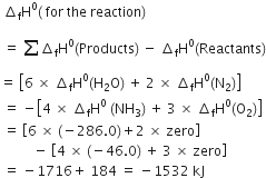 space increment subscript straight f straight H to the power of 0 left parenthesis space for space the space reaction right parenthesis
space equals space sum from blank to blank of increment subscript straight f straight H to the power of 0 left parenthesis Products right parenthesis space minus space increment subscript straight f straight H to the power of 0 left parenthesis Reactants right parenthesis
equals space open square brackets 6 space cross times space increment subscript straight f straight H to the power of 0 left parenthesis straight H subscript 2 straight O right parenthesis space plus space 2 space cross times space increment subscript straight f straight H to the power of 0 left parenthesis straight N subscript 2 right parenthesis close square brackets
space equals space minus open square brackets 4 space cross times space increment subscript straight f straight H to the power of 0 space left parenthesis NH subscript 3 right parenthesis space plus space 3 space cross times space increment subscript straight f straight H to the power of 0 left parenthesis straight O subscript 2 right parenthesis close square brackets
space equals space open square brackets 6 space cross times space left parenthesis negative 286.0 right parenthesis plus 2 space cross times space zero close square brackets space
space space space space space space space space space space minus space open square brackets 4 space cross times space left parenthesis negative 46.0 right parenthesis space plus space 3 space cross times space zero close square brackets
space equals space minus 1716 plus space 184 space equals space minus 1532 space kJ