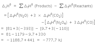 space increment subscript straight r straight H to the power of 0 space equals space sum from blank to blank of increment subscript straight f straight H to the power of 0 space left parenthesis Products right parenthesis space minus space sum from blank to blank of increment subscript straight f straight H to the power of 0 left parenthesis Reactants right parenthesis
space space equals open square brackets increment subscript straight f straight H to the power of 0 left parenthesis straight N subscript 2 straight O right parenthesis space plus 3 space cross times space increment subscript straight f straight H to the power of 0 left parenthesis CO subscript 2 right parenthesis close square brackets
space space space space space space space space space space space space space space space space space space space space space space space space space space space minus open square brackets increment subscript straight f straight H to the power of 0 left parenthesis straight N subscript 2 straight O subscript 4 right parenthesis space plus space 3 increment subscript straight f straight H to the power of 0 left parenthesis CO right parenthesis close square brackets
equals space left square bracket 81 plus 3 left parenthesis negative 393 right parenthesis right square bracket space minus space left square bracket 9.7 plus 3 left parenthesis negative 110 right parenthesis right square bracket
equals space 81 minus 1179 minus 9.7 plus 330
equals space minus 1188.7 plus 441 space equals space minus 777.7 space kJ