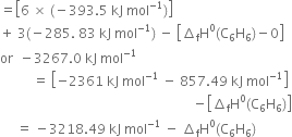 equals open square brackets 6 space cross times space left parenthesis negative 393.5 space kJ space mol to the power of negative 1 end exponent right parenthesis close square brackets
plus space 3 left parenthesis negative 285. space 83 space kJ space mol to the power of negative 1 end exponent right parenthesis space minus space open square brackets increment subscript straight f straight H to the power of 0 left parenthesis straight C subscript 6 straight H subscript 6 right parenthesis minus 0 close square brackets
or space space minus 3267.0 space kJ space mol to the power of negative 1 end exponent
space space space space space space space space space space equals space open square brackets negative 2361 space kJ space mol to the power of negative 1 end exponent space minus space 857.49 space kJ space mol to the power of negative 1 end exponent close square brackets
space space space space space space space space space space space space space space space space space space space space space space space space space space space space space space space space space space space space space space space space space space space space space space space space space space space space space space space space space space space minus open square brackets increment subscript straight f straight H to the power of 0 left parenthesis straight C subscript 6 straight H subscript 6 right parenthesis close square brackets
space space space space space equals space minus 3218.49 space kJ space mol to the power of negative 1 end exponent space minus space increment subscript straight f straight H to the power of 0 left parenthesis straight C subscript 6 straight H subscript 6 right parenthesis

