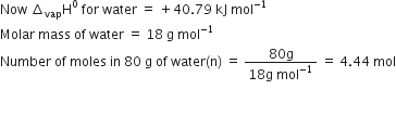 Now space increment subscript vap straight H to the power of 0 space for space water space equals space plus 40.79 space kJ space mol to the power of negative 1 end exponent
Molar space mass space of space water space equals space 18 space straight g space mol to the power of negative 1 end exponent
Number space of space moles space in space 80 space straight g space of space water left parenthesis straight n right parenthesis space equals space fraction numerator 80 straight g over denominator 18 straight g space mol to the power of negative 1 end exponent end fraction space equals space 4.44 space mol

