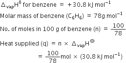 increment subscript vap straight H to the power of 0 space for space benzene space equals space plus 30.8 space kJ space mol to the power of negative 1 end exponent
Molar space mass space of space benzene space left parenthesis straight C subscript 6 straight H subscript 6 right parenthesis space equals space 78 straight g space mol to the power of negative 1 end exponent
No. space of space moles space in space 100 space straight g space of space benzene space left parenthesis straight n right parenthesis space equals space 100 over 78
Heat space supplied space left parenthesis straight q right parenthesis space equals space straight n space cross times space increment subscript vap straight H to the power of circled dash
space space space space space space space space space space space space space space space space space space space space space space space space space equals space 100 over 78 mol space cross times space left parenthesis 30.8 space kJ space mol to the power of negative 1 end exponent right parenthesis