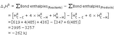 increment subscript straight r straight H to the power of 0 space equals space sum from blank to blank of Bond space enthalpies subscript left parenthesis Reactants right parenthesis end subscript space minus space sum from blank to blank of Bond space enthalpies subscript left parenthesis Products right parenthesis end subscript
space space space space space space space space equals space open square brackets straight H subscript straight C space minus straight C end subscript superscript 0 space plus space 4 space cross times space straight H subscript straight C space minus straight H end subscript superscript 0 space plus space straight H subscript straight H space minus straight H end subscript superscript 0 close square brackets space minus space open square brackets straight H subscript straight C space minus space straight C end subscript superscript 0 space plus space 6 space cross times space straight H subscript straight C space minus straight H end subscript superscript 0 close square brackets
space space space space space space space space equals open square brackets 619 plus 4 left parenthesis 485 right parenthesis plus 436 close square brackets space minus space open square brackets 347 plus 6 left parenthesis 485 right parenthesis close square brackets
space space space space space space space space equals 2995 minus 3257
space space space space space space space space equals negative 262 space kJ
