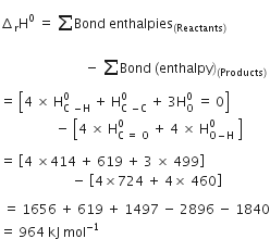 increment subscript straight r straight H to the power of 0 space equals space sum from blank to blank of Bond space enthalpies subscript left parenthesis Reactants right parenthesis end subscript
space space space space space space space space space space space space space space space space space space space space space space space space space space minus space sum from blank to blank of Bond space left parenthesis enthalpy right parenthesis subscript left parenthesis Products right parenthesis end subscript
equals space open square brackets 4 space cross times space straight H subscript straight C space minus straight H end subscript superscript 0 space plus space straight H subscript straight C space minus straight C end subscript superscript 0 space plus space 3 straight H subscript straight O superscript 0 space equals space 0 close square brackets space
space space space space space space space space space space space space space space space space space minus space open square brackets 4 space cross times space straight H subscript straight C space equals space straight O end subscript superscript 0 space plus space 4 space cross times space straight H subscript straight O minus straight H end subscript superscript 0 space close square brackets

equals space open square brackets 4 space cross times 414 space plus space 619 space plus space 3 space cross times space 499 close square brackets
space space space space space space space space space space space space space space space space space space space space space space minus space open square brackets 4 cross times 724 space plus space 4 cross times space 460 close square brackets

space equals space 1656 space plus space 619 space plus space 1497 space minus space 2896 space minus space 1840
equals space 964 space kJ space mol to the power of negative 1 end exponent