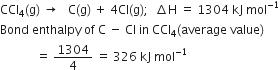 CCl subscript 4 left parenthesis straight g right parenthesis space rightwards arrow space space space straight C left parenthesis straight g right parenthesis space plus space 4 Cl left parenthesis straight g right parenthesis semicolon space space increment straight H space equals space 1304 space kJ space mol to the power of negative 1 end exponent
Bond space enthalpy space of space straight C space minus space Cl space in space CCl subscript 4 left parenthesis average space value right parenthesis
space space space space space space space space space space space space equals space 1304 over 4 space equals space 326 space kJ space mol to the power of negative 1 end exponent