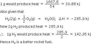 1 space straight g space would space produce space heat space equals space fraction numerator 1667.8 over denominator 54 end fraction space equals space 30.88 space kJ
Also space given space that
space space space space space space straight H subscript 2 left parenthesis 2 straight g right parenthesis space plus space 1 half straight O subscript 2 left parenthesis straight g right parenthesis space space rightwards arrow space space space space straight H subscript 2 straight O left parenthesis straight l right parenthesis semicolon space space increment straight H space equals space minus 285.9 space kJ
Now space 2 straight g space straight H subscript 2 space produced space heat space equals space 285.9 space kJ
therefore space space space 1 straight g space straight H subscript 2 space would space produce space heat space equals space fraction numerator 285.9 over denominator 2 end fraction space equals space 142.95 space kJ
Hence space straight H subscript 2 space is space straight a space better space rocket space fuel.