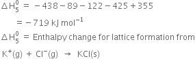 increment straight H subscript 5 superscript 0 space equals space minus 438 minus 89 minus 122 minus 425 plus 355
space space space space space space space equals negative 719 space kJ space mol to the power of negative 1 end exponent
increment straight H subscript 5 superscript 0 space equals space Enthalpy space change space for space lattice space formation space from
space straight K to the power of plus left parenthesis straight g right parenthesis space plus space Cl to the power of minus left parenthesis straight g right parenthesis space space rightwards arrow space space KCl left parenthesis straight s right parenthesis
