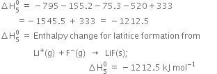 increment straight H subscript 5 superscript 0 space equals space minus 795 minus 155.2 minus 75.3 minus 520 plus 333
space space space space space space space space equals negative 1545.5 space plus space 333 space equals space minus 1212.5
increment straight H subscript 5 superscript 0 space equals space Enthalpy space change space for space latitice space formation space from
space space space space space space space space space space space space space space space space Li to the power of plus left parenthesis straight g right parenthesis space plus straight F to the power of minus left parenthesis straight g right parenthesis space space rightwards arrow space space LiF left parenthesis straight s right parenthesis semicolon
space space space space space space space space space space space space space space space space space space space space space space space space space space space space space space space space space space space space space space space space space space increment straight H subscript 5 superscript 0 space equals space minus 1212.5 space kJ space mol to the power of negative 1 end exponent space space space space space space space space space space