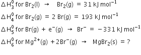 increment straight H subscript 3 superscript 0 space for space Br subscript 2 left parenthesis straight l right parenthesis space space rightwards arrow space space space space Br subscript 2 left parenthesis straight g right parenthesis space equals space 31 space kJ space mol to the power of negative 1 end exponent
increment straight H subscript 4 superscript 0 space for space Br subscript 2 left parenthesis straight g right parenthesis space equals space 2 space Br left parenthesis straight g right parenthesis space equals space 193 space kJ space mol to the power of negative 1 end exponent
increment straight H subscript 5 superscript 0 space for space Br left parenthesis straight g right parenthesis space plus space straight e to the power of minus left parenthesis straight g right parenthesis space space rightwards arrow space space Br to the power of minus space equals space minus 331 space kJ space mol to the power of negative 1 end exponent
increment straight H subscript 6 superscript 0 space for space Mg to the power of 2 plus end exponent left parenthesis straight g right parenthesis space plus 2 Br to the power of minus left parenthesis straight g right parenthesis space space rightwards arrow space space space MgBr subscript 2 left parenthesis straight s right parenthesis space equals space ?
