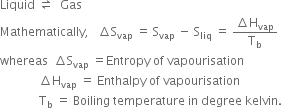 Liquid space rightwards harpoon over leftwards harpoon space space Gas
Mathematically comma space space space increment straight S subscript vap space equals space straight S subscript vap space minus space straight S subscript liq space equals space fraction numerator increment straight H subscript vap over denominator straight T subscript straight b end fraction
whereas space space increment straight S subscript vap space equals Entropy space of space vapourisation
space space space space space space space space space space space space space increment straight H subscript vap space equals space Enthalpy space of space vapourisation
space space space space space space space space space space space space space straight T subscript straight b space equals space Boiling space temperature space in space degree space kelvin.