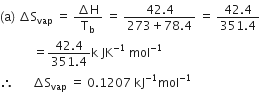 left parenthesis straight a right parenthesis space increment straight S subscript vap space equals space fraction numerator increment straight H over denominator straight T subscript straight b end fraction space equals space fraction numerator 42.4 over denominator 273 plus 78.4 end fraction space equals space fraction numerator 42.4 over denominator 351.4 end fraction
space space space space space space space space space space space equals fraction numerator 42.4 over denominator 351.4 end fraction straight k space JK to the power of negative 1 end exponent space mol to the power of negative 1 end exponent
therefore space space space space space space increment straight S subscript vap space equals space 0.1207 space kJ to the power of negative 1 end exponent mol to the power of negative 1 end exponent