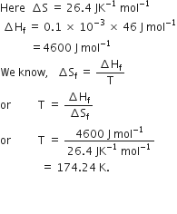 Here space space increment straight S space equals space 26.4 space JK to the power of negative 1 end exponent space mol to the power of negative 1 end exponent
space increment straight H subscript straight f space equals space 0.1 space cross times space 10 to the power of negative 3 end exponent space cross times space 46 space straight J space mol to the power of negative 1 end exponent
space space space space space space space space space space space equals 4600 space straight J space mol to the power of negative 1 end exponent
We space know comma space space space increment straight S subscript straight f space equals space fraction numerator increment straight H subscript straight f over denominator straight T end fraction
or space space space space space space space space space space straight T space equals space fraction numerator increment straight H subscript straight f over denominator increment straight S subscript straight f end fraction
or space space space space space space space space space space straight T space equals space fraction numerator 4600 space straight J space mol to the power of negative 1 end exponent over denominator 26.4 space JK to the power of negative 1 end exponent space mol to the power of negative 1 end exponent end fraction
space space space space space space space space space space space space space space space equals space 174.24 space straight K. space space space space space space space space space


