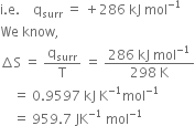 straight i. straight e. space space space space straight q subscript surr space equals space plus 286 space kJ space mol to the power of negative 1 end exponent
We space know comma space
increment straight S space equals space straight q subscript surr over straight T space equals space fraction numerator 286 space kJ space mol to the power of negative 1 end exponent over denominator 298 space straight K end fraction
space space space space equals space 0.9597 space kJ space straight K to the power of negative 1 end exponent mol to the power of negative 1 end exponent
space space space space equals space 959.7 space JK to the power of negative 1 end exponent space mol to the power of negative 1 end exponent

space space