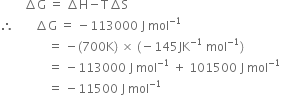 space space space space space space space space increment straight G space equals space increment straight H minus straight T increment straight S
therefore space space space space space space space increment straight G space equals space minus 113000 space straight J space mol to the power of negative 1 end exponent
space space space space space space space space space space space space space space space space equals space minus left parenthesis 700 straight K right parenthesis space cross times space left parenthesis negative 145 JK to the power of negative 1 end exponent space mol to the power of negative 1 end exponent right parenthesis
space space space space space space space space space space space space space space space space equals space minus 113000 space straight J space mol to the power of negative 1 end exponent space plus space 101500 space straight J space mol to the power of negative 1 end exponent
space space space space space space space space space space space space space space space space equals space minus 11500 space straight J space mol to the power of negative 1 end exponent


