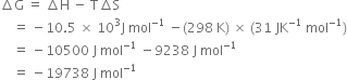 increment straight G space equals space increment straight H space minus space straight T increment straight S
space space space space equals space minus 10.5 space cross times space 10 cubed straight J space mol to the power of negative 1 end exponent space minus left parenthesis 298 space straight K right parenthesis space cross times space left parenthesis 31 space JK to the power of negative 1 end exponent space mol to the power of negative 1 end exponent right parenthesis
space space space space equals space minus 10500 space straight J space mol to the power of negative 1 end exponent space minus 9238 space straight J space mol to the power of negative 1 end exponent
space space space space equals space minus 19738 space straight J space mol to the power of negative 1 end exponent
space space space space space space space space space space space space space space space space space space space space space space space space space space space space space space space space space space space space space space space
