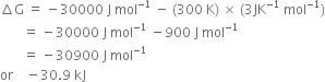 increment straight G space equals space minus 30000 space straight J space mol to the power of negative 1 end exponent space minus space left parenthesis 300 space straight K right parenthesis space cross times space left parenthesis 3 JK to the power of negative 1 end exponent space mol to the power of negative 1 end exponent right parenthesis
space space space space space space space equals space minus 30000 space straight J space mol to the power of negative 1 end exponent space minus 900 space straight J space mol to the power of negative 1 end exponent
space space space space space space space equals space minus 30900 space straight J space mol to the power of negative 1 end exponent
or space space space space minus 30.9 space kJ