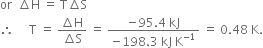 or space space increment straight H space equals space straight T increment straight S
therefore space space space space space straight T space equals space fraction numerator increment straight H over denominator increment straight S end fraction space equals space fraction numerator negative 95.4 space kJ over denominator negative 198.3 space kJ space straight K to the power of negative 1 end exponent end fraction space equals space 0.48 space straight K.