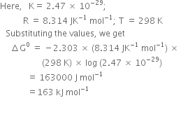 Here comma space space space straight K equals space 2.47 space cross times space 10 to the power of negative 29 end exponent semicolon
space space space space space space space space space space space straight R space equals space 8.314 space JK to the power of negative 1 end exponent space mol to the power of negative 1 end exponent semicolon space straight T space equals space 298 space straight K
space space space Substituting space the space values comma space we space get space
space space space space space increment straight G to the power of 0 space equals space minus 2.303 space cross times space left parenthesis 8.314 space JK to the power of negative 1 end exponent space mol to the power of negative 1 end exponent right parenthesis space cross times space
space space space space space space space space space space space space space space space space space space space space left parenthesis 298 space straight K right parenthesis space cross times space log space left parenthesis 2.47 space cross times space 10 to the power of negative 29 end exponent right parenthesis
space space space space space space space space space space space space space equals space 163000 space straight J space mol to the power of negative 1 end exponent
space space space space space space space space space space space space space equals 163 space kJ space mol to the power of negative 1 end exponent
space space space
