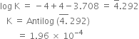 log space straight K space equals space minus 4 plus 4 minus 3.708 space equals space 4 with bar on top.292
space space space straight K space equals space Antilog space left parenthesis stack 4. with bar on top space 292 right parenthesis
space space space space space space space space equals space 1.96 space cross times space 10 to the power of negative 4 end exponent
