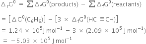 increment subscript straight r straight G to the power of 0 space equals space sum from blank to blank of increment subscript straight f straight G to the power of 0 left parenthesis products right parenthesis space minus space sum from blank to blank of increment subscript straight f straight G to the power of 0 left parenthesis reactants right parenthesis
equals space open square brackets increment straight G to the power of 0 left parenthesis straight C subscript 6 straight H subscript 6 right parenthesis close square brackets space minus space open square brackets 3 space cross times space increment subscript straight f straight G to the power of 0 left parenthesis HC space identical to CH right parenthesis close square brackets
equals space 1.24 space cross times space 10 to the power of 5 straight J space mol to the power of negative 1 end exponent space minus space 3 space cross times space left parenthesis 2.09 space cross times space 10 to the power of 5 space straight J space mol to the power of negative 1 end exponent right parenthesis
space equals space minus 5.03 space cross times space 10 to the power of 5 space straight J space mol to the power of negative 1 end exponent