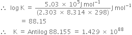 therefore space space log space straight K space equals space fraction numerator 5.03 space cross times space 10 to the power of 5 straight J space mol to the power of negative 1 end exponent over denominator left parenthesis 2.303 space cross times space 8.314 space cross times space 298 right parenthesis end fraction straight J space mol to the power of negative 1 end exponent
space space space space space space space space space space space space space equals space 88.15
therefore space space space space straight K space equals space Antilog space 88.155 space equals space 1.429 space cross times space 10 to the power of 88