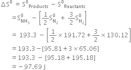 increment straight S to the power of 0 space equals space straight S to the power of 0 subscript Products space minus space straight S to the power of 0 subscript Reactants
space space space space space space space equals straight S subscript NH subscript 3 end subscript superscript 0 space minus space open square brackets 1 half straight S subscript straight N subscript 2 end subscript superscript 0 space plus space 3 over 2 straight S subscript straight H subscript 2 end subscript superscript 0 close square brackets
space space space space space space space equals space 193.3 space minus space open square brackets 1 half cross times 191.72 plus 3 over 2 cross times 130.12 close square brackets
space space space space space space space equals 193.3 minus left square bracket 95.81 plus 3 cross times 65.06 right square bracket
space space space space space space space equals 193.3 space minus space left square bracket 95.18 plus 195.18 right square bracket
space space space space space space space equals negative 97.69 space straight J