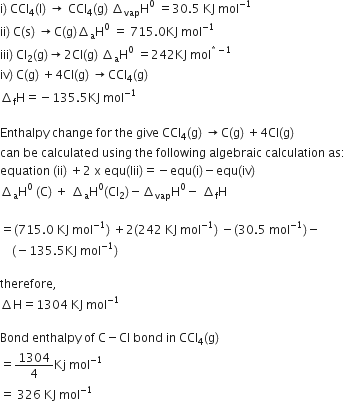 straight i right parenthesis space CCl subscript 4 left parenthesis straight l right parenthesis space rightwards arrow space CCl subscript 4 left parenthesis straight g right parenthesis space increment subscript vap straight H to the power of 0 space equals 30.5 space KJ space mol to the power of negative 1 end exponent
ii right parenthesis space straight C left parenthesis straight s right parenthesis space rightwards arrow straight C left parenthesis straight g right parenthesis increment subscript straight a straight H to the power of 0 space equals space 715.0 KJ space mol to the power of negative 1 end exponent
iii right parenthesis space Cl subscript 2 left parenthesis straight g right parenthesis rightwards arrow 2 Cl left parenthesis straight g right parenthesis space increment subscript straight a straight H to the power of 0 space equals 242 KJ space mol to the power of asterisk times minus 1 end exponent
iv right parenthesis space straight C left parenthesis straight g right parenthesis space plus 4 Cl left parenthesis straight g right parenthesis space rightwards arrow CCl subscript 4 left parenthesis straight g right parenthesis space
increment subscript straight f straight H equals negative 135.5 KJ space mol to the power of negative 1 end exponent

Enthalpy space change space for space the space give space CCl subscript 4 left parenthesis straight g right parenthesis space rightwards arrow straight C left parenthesis straight g right parenthesis space plus 4 Cl left parenthesis straight g right parenthesis
can space be space calculated space using space the space following space algebraic space calculation space as colon
equation space left parenthesis ii right parenthesis space plus 2 space straight x space equ left parenthesis Iii right parenthesis equals negative equ left parenthesis straight i right parenthesis minus equ left parenthesis iv right parenthesis
increment subscript straight a straight H to the power of 0 space left parenthesis straight C right parenthesis space plus space increment subscript straight a straight H to the power of 0 left parenthesis Cl subscript 2 right parenthesis minus increment subscript vap straight H to the power of 0 minus space increment subscript straight f straight H

equals left parenthesis 715.0 space KJ space mol to the power of negative 1 end exponent right parenthesis space plus 2 left parenthesis 242 space KJ space mol to the power of negative 1 end exponent right parenthesis space minus left parenthesis 30.5 space mol to the power of negative 1 end exponent right parenthesis minus
space space space space left parenthesis negative 135.5 KJ space mol to the power of negative 1 end exponent right parenthesis

therefore comma
increment straight H equals 1304 space KJ space mol to the power of negative 1 end exponent

Bond space enthalpy space of space straight C minus Cl space bond space in space CCl subscript 4 left parenthesis straight g right parenthesis
equals 1304 over 4 Kj space mol to the power of negative 1 end exponent
equals space 326 space KJ space mol to the power of negative 1 end exponent
