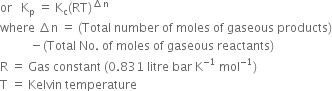 or space space space straight K subscript straight p space equals space straight K subscript straight c left parenthesis RT right parenthesis to the power of increment straight n end exponent
where space increment straight n space equals space left parenthesis Total space number space of space moles space of space gaseous space products right parenthesis
space space space space space space space space space space minus left parenthesis Total space No. space of space moles space of space gaseous space reactants right parenthesis
straight R space equals space Gas space constant space left parenthesis 0.831 space litre space bar space straight K to the power of negative 1 end exponent space mol to the power of negative 1 end exponent right parenthesis
straight T space equals space Kelvin space temperature