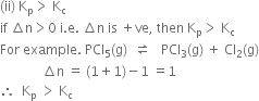 left parenthesis ii right parenthesis space straight K subscript straight p greater than space straight K subscript straight c
if space increment straight n greater than 0 space straight i. straight e. space increment straight n space is space plus ve comma space then space straight K subscript straight p greater than space straight K subscript straight c
For space example. space PCl subscript 5 left parenthesis straight g right parenthesis space space rightwards harpoon over leftwards harpoon space space space PCl subscript 3 left parenthesis straight g right parenthesis space plus space Cl subscript 2 left parenthesis straight g right parenthesis
space space space space space space space space space space space space space increment straight n space equals space left parenthesis 1 plus 1 right parenthesis minus 1 space equals 1
therefore space space straight K subscript straight p space greater than space straight K subscript straight c