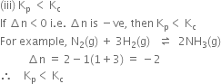 left parenthesis iii right parenthesis space straight K subscript straight p space less than space straight K subscript straight c
If space increment straight n less than 0 space straight i. straight e. space increment straight n space is space minus ve comma space then space straight K subscript straight p less than space straight K subscript straight c
For space example comma space straight N subscript 2 left parenthesis straight g right parenthesis space plus space 3 straight H subscript 2 left parenthesis straight g right parenthesis space space space rightwards harpoon over leftwards harpoon space space 2 NH subscript 3 left parenthesis straight g right parenthesis
space space space space space space space space space space increment straight n space equals space 2 minus 1 left parenthesis 1 plus 3 right parenthesis space equals space minus 2
therefore space space space space straight K subscript straight p less than space straight K subscript straight c