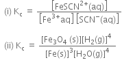 space space left parenthesis straight i right parenthesis space straight K subscript straight c space equals space fraction numerator open square brackets FeSCN to the power of 2 plus end exponent left parenthesis aq right parenthesis close square brackets over denominator open square brackets Fe to the power of 3 plus end exponent aq close square brackets space open square brackets SCN to the power of minus left parenthesis aq right parenthesis close square brackets end fraction

space space left parenthesis ii right parenthesis space straight K subscript straight c space equals space fraction numerator left square bracket Fe subscript 3 straight O subscript 4 space left parenthesis straight s right parenthesis right square bracket left square bracket straight H subscript 2 left parenthesis straight g right parenthesis right square bracket to the power of 4 space over denominator left square bracket Fe left parenthesis straight s right parenthesis right square bracket cubed left square bracket straight H subscript 2 straight O left parenthesis straight g right parenthesis right square bracket to the power of 4 end fraction
