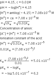 pH equals 4.15 comma space straight c equals 0.01 straight M
pH equals negative log left square bracket straight H to the power of plus right square bracket equals 4.15
left square bracket straight H to the power of plus right square bracket equals antilog left parenthesis negative 4.15 right parenthesis equals 7.08 straight x 10 to the power of negative 5 end exponent space straight M
left square bracket straight H to the power of plus right square bracket equals space cα space equals 7.08 space straight x space 10 to the power of negative 5 end exponent space straight M
equals square root of cK subscript straight alpha space end root space equals square root of 0.01 straight K subscript straight alpha end root
Concentration space of space anion colon
left square bracket straight A to the power of minus right square bracket equals left square bracket straight H to the power of plus right square bracket space equals 7.08 space straight x 10 to the power of negative 5 end exponent space straight M
Ionisation space constant space of space the space acid colon
left square bracket straight H to the power of plus right square bracket space equals square root of 0.01 end root straight K subscript straight alpha space equals 7.08 space straight x 10 to the power of negative 5 end exponent
0.01 straight K subscript straight alpha space equals left parenthesis 7.08 space straight x 10 to the power of negative 5 end exponent right parenthesis squared

straight K subscript straight alpha equals fraction numerator left parenthesis 7.08 space straight x 10 to the power of negative 5 end exponent right parenthesis squared over denominator 0.01 end fraction space equals 5.01 space straight x 10 to the power of negative 7 end exponent
pK subscript straight a space equals negative logK subscript straight a
space equals negative log space 5.01 space straight x 10 to the power of negative 7 end exponent space equals 6.3