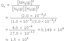 space straight Q subscript straight c space equals space fraction numerator open square brackets NH subscript 3 left parenthesis straight g right parenthesis close square brackets squared over denominator open square brackets straight N subscript 2 left parenthesis straight g right parenthesis close square brackets space open square brackets straight H subscript 2 left parenthesis straight g right parenthesis close square brackets cubed end fraction
space space space space space equals space fraction numerator left parenthesis 2.0 space cross times space 10 to the power of negative 3 end exponent right parenthesis squared over denominator left parenthesis 1.0 space cross times 10 to the power of negative 3 end exponent right parenthesis thin space left parenthesis 3.0 cross times 10 to the power of negative 3 end exponent right parenthesis cubed end fraction
space space space space space equals fraction numerator 4.0 space cross times space 10 to the power of negative 6 end exponent over denominator 27.0 space cross times space 10 to the power of negative 12 end exponent end fraction space equals 0.149 space cross times space 10 to the power of 6
space space space space space almost equal to space 1.5 space cross times space 10 to the power of 6