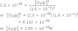 2.0 space cross times space 10 to the power of negative 50 end exponent space equals space fraction numerator open square brackets straight O subscript 3 left parenthesis straight g right parenthesis close square brackets squared over denominator left parenthesis 1.6 space cross times space 10 to the power of negative 2 end exponent right parenthesis cubed end fraction
or space space space space open square brackets straight O subscript 3 left parenthesis straight g right parenthesis close square brackets squared space equals space left parenthesis 2.0 space cross times space 10 to the power of negative 50 end exponent right parenthesis space left parenthesis 1.6 space cross times space 10 to the power of negative 2 end exponent right parenthesis cubed
space space space space space space space space space space space space space space space space space space space equals space 8.192 space cross times space 10 to the power of negative 56 end exponent
or space space space open square brackets straight O subscript 3 left parenthesis straight g right parenthesis close square brackets space equals space 2.86 space cross times space 10 to the power of negative 28 end exponent straight M