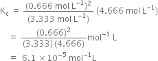 straight K subscript straight c space equals space fraction numerator left parenthesis 0.666 space mol space straight L to the power of negative 1 end exponent right parenthesis squared over denominator left parenthesis 3.333 space mol space straight L to the power of negative 1 end exponent right parenthesis end fraction space left parenthesis 4.666 space mol space straight L to the power of negative 1 end exponent right parenthesis
space space space space equals space fraction numerator left parenthesis 0.666 right parenthesis squared over denominator left parenthesis 3.333 right parenthesis thin space left parenthesis 4.666 right parenthesis end fraction mol to the power of negative 1 end exponent space straight L
space space space space equals space space 6.1 space cross times 10 to the power of negative 5 end exponent space mol to the power of negative 1 end exponent straight L