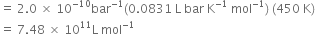 equals space 2.0 space cross times space 10 to the power of negative 10 end exponent bar to the power of negative 1 end exponent left parenthesis 0.0831 space straight L space bar space straight K to the power of negative 1 end exponent space mol to the power of negative 1 end exponent right parenthesis space left parenthesis 450 space straight K right parenthesis
equals space 7.48 space cross times space 10 to the power of 11 straight L space mol to the power of negative 1 end exponent