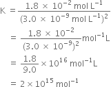 straight K space equals fraction numerator 1.8 space cross times space 10 to the power of negative 2 end exponent space mol space straight L to the power of negative 1 end exponent over denominator left parenthesis 3.0 space cross times space 10 to the power of negative 9 end exponent space mol space straight L to the power of negative 1 end exponent right parenthesis squared end fraction
space space space space equals space fraction numerator 1.8 space cross times space 10 to the power of negative 2 end exponent over denominator left parenthesis 3.0 space cross times space 10 to the power of negative 9 end exponent right parenthesis squared end fraction mol to the power of negative 1 end exponent straight L
space space space space equals space fraction numerator 1.8 over denominator 9.0 end fraction cross times 10 to the power of 16 space mol to the power of negative 1 end exponent straight L
space space space space equals space 2 cross times 10 to the power of 15 space mol to the power of negative 1 end exponent