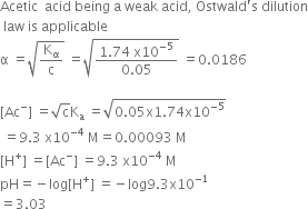 Acetic space space acid space being space straight a space weak space acid comma space Ostwald apostrophe straight s space dilution
space law space is space applicable
straight alpha space equals square root of straight K subscript straight alpha over straight c end root space equals square root of fraction numerator 1.74 space straight x 10 to the power of negative 5 end exponent over denominator 0.05 end fraction end root space equals 0.0186

left square bracket Ac to the power of minus right square bracket space equals square root of straight c straight K subscript straight a space equals square root of 0.05 straight x 1.74 straight x 10 to the power of negative 5 end exponent end root
space equals 9.3 space straight x 10 to the power of negative 4 end exponent space straight M equals 0.00093 space straight M
left square bracket straight H to the power of plus right square bracket space equals left square bracket Ac to the power of minus right square bracket space equals 9.3 space straight x 10 to the power of negative 4 end exponent space straight M
pH equals negative log left square bracket straight H to the power of plus right square bracket space equals negative log 9.3 straight x 10 to the power of negative 1 end exponent
equals 3.03