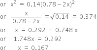 or space space space straight x squared space equals space 0.14 left parenthesis 0.78 minus 2 straight x right parenthesis squared
or space space space fraction numerator straight x over denominator 0.78 minus 2 straight x end fraction space equals square root of 0.14 end root space equals space 0.374
or space space space space space space straight x space equals space 0.292 space minus space 0.748 space straight x
or space space space space space 1.748 straight x space equals space 0.292
or space space space space space space space space straight x space equals space 0.167