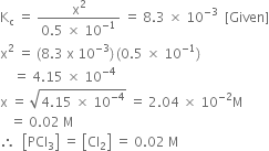 straight K subscript straight c space equals space fraction numerator straight x squared over denominator 0.5 space cross times space 10 to the power of negative 1 end exponent end fraction space equals space 8.3 space cross times space 10 to the power of negative 3 end exponent space space left square bracket Given right square bracket
straight x squared space equals space left parenthesis 8.3 space straight x space 10 to the power of negative 3 end exponent right parenthesis thin space left parenthesis 0.5 space cross times space 10 to the power of negative 1 end exponent right parenthesis
space space space space equals space 4.15 space cross times space 10 to the power of negative 4 end exponent
straight x space equals space square root of 4.15 space cross times space 10 to the power of negative 4 end exponent end root space equals space 2.04 space cross times space 10 to the power of negative 2 end exponent straight M
space space space equals space 0.02 space straight M
therefore space space open square brackets PCl subscript 3 close square brackets space equals space open square brackets Cl subscript 2 close square brackets space equals space 0.02 space straight M