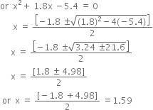 or space space straight x squared plus space 1.8 straight x space minus 5.4 space equals space 0
space space space space space space straight x space equals space fraction numerator open square brackets negative 1.8 space plus-or-minus square root of left parenthesis 1.8 right parenthesis squared minus 4 left parenthesis negative 5.4 right parenthesis end root close square brackets over denominator 2 end fraction
space space space space space straight x space equals space fraction numerator open square brackets negative 1.8 space plus-or-minus square root of 3.24 space plus-or-minus 21.6 end root close square brackets over denominator 2 end fraction
space space space space space straight x space equals space fraction numerator left square bracket 1.8 space plus-or-minus space 4.98 right square bracket over denominator 2 end fraction
space or space space straight x space equals space fraction numerator left square bracket negative 1.8 space plus 4.98 right square bracket over denominator 2 end fraction space equals 1.59