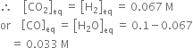 therefore space space space space open square brackets CO subscript 2 close square brackets subscript eq space equals space open square brackets straight H subscript 2 close square brackets subscript eq space equals space 0.067 space straight M
or space space space space open square brackets CO close square brackets subscript eq space equals space open square brackets straight H subscript 2 straight O close square brackets subscript eq space equals space 0.1 minus 0.067
space space space space equals space 0.033 space straight M