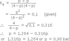 straight K subscript straight p space equals space fraction numerator straight p space cross times space straight p over denominator left parenthesis 4 minus straight p right parenthesis thin space left parenthesis 4 minus straight p right parenthesis end fraction
space space space space space equals space fraction numerator straight p squared over denominator left parenthesis 4 minus straight p right parenthesis squared end fraction space equals space 0.1 space space space space space space space left square bracket given right square bracket
therefore space space space space fraction numerator 4 over denominator 4 minus straight p end fraction space equals space square root of 0.1 end root space equals space 0.316
therefore space space space space space straight p space equals space 1.264 space minus space 0.316 straight p
space or space space space 1.316 straight p space equals space 1.264 space or space space straight p space equals space 0.96 space bar