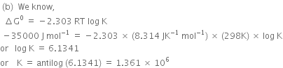 space left parenthesis straight b right parenthesis space space We space know comma space
space space increment straight G to the power of 0 space equals space minus 2.303 space RT space log space straight K
space minus 35000 space straight J space mol to the power of negative 1 end exponent space equals space minus 2.303 space cross times space left parenthesis 8.314 space JK to the power of negative 1 end exponent space mol to the power of negative 1 end exponent right parenthesis space cross times space left parenthesis 298 straight K right parenthesis space cross times space log space straight K
or space space space log space straight K space equals space 6.1341
or space space space space straight K space equals space antilog space left parenthesis 6.1341 right parenthesis space equals space 1.361 space cross times space 10 to the power of 6