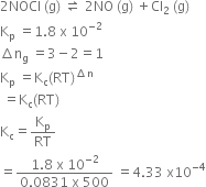 2 NOCl space left parenthesis straight g right parenthesis space rightwards harpoon over leftwards harpoon space 2 NO space left parenthesis straight g right parenthesis space plus Cl subscript 2 space left parenthesis straight g right parenthesis
straight K subscript straight p space equals 1.8 space straight x space 10 to the power of negative 2 end exponent
increment straight n subscript straight g space equals 3 minus 2 equals 1
straight K subscript straight p space equals straight K subscript straight c left parenthesis RT right parenthesis to the power of increment straight n end exponent
space equals straight K subscript straight c left parenthesis RT right parenthesis
straight K subscript straight c equals straight K subscript straight p over RT space
equals fraction numerator 1.8 space straight x space 10 to the power of negative 2 end exponent over denominator 0.0831 space straight x space 500 end fraction space equals 4.33 space straight x 10 to the power of negative 4 end exponent