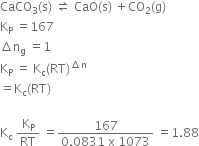 CaCO subscript 3 left parenthesis straight s right parenthesis space rightwards harpoon over leftwards harpoon space CaO left parenthesis straight s right parenthesis space plus CO subscript 2 left parenthesis straight g right parenthesis
straight K subscript straight P space equals 167
increment straight n subscript straight g space equals 1
straight K subscript straight P space equals space straight K subscript straight c left parenthesis RT right parenthesis to the power of increment straight n end exponent
equals straight K subscript straight c left parenthesis RT right parenthesis

straight K subscript straight c space straight K subscript straight P over RT space equals fraction numerator 167 over denominator 0.0831 space straight x space 1073 end fraction space equals 1.88