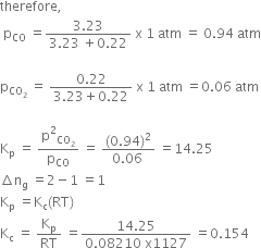 therefore comma
space straight p subscript CO space equals fraction numerator 3.23 over denominator 3.23 space plus 0.22 end fraction space straight x space 1 space atm space equals space 0.94 space atm

straight p subscript CO subscript 2 end subscript space equals space fraction numerator 0.22 over denominator 3.23 plus 0.22 end fraction space straight x space 1 space atm space equals 0.06 space atm

straight K subscript straight p space equals space straight p squared subscript CO subscript 2 end subscript over straight p subscript CO space equals space fraction numerator left parenthesis 0.94 right parenthesis squared over denominator 0.06 space end fraction space equals 14.25
increment straight n subscript straight g space equals 2 minus 1 space equals 1
straight K subscript straight p space equals straight K subscript straight c left parenthesis RT right parenthesis
straight K subscript straight c space equals space straight K subscript straight p over RT space equals fraction numerator 14.25 over denominator 0.08210 space straight x 1127 end fraction space equals 0.154